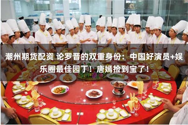 潮州期货配资 论罗晋的双重身份：中国好演员+娱乐圈最佳园丁！唐嫣捡到宝了！
