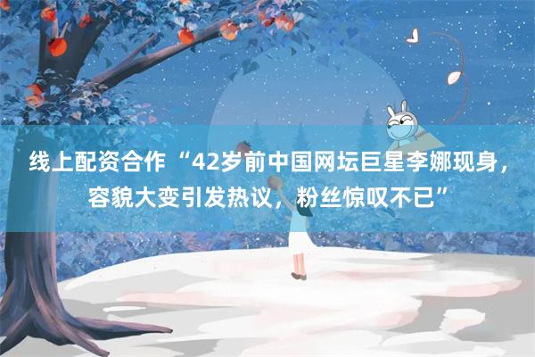 线上配资合作 “42岁前中国网坛巨星李娜现身，容貌大变引发热议，粉丝惊叹不已”