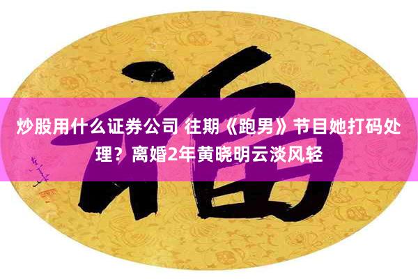 炒股用什么证券公司 往期《跑男》节目她打码处理？离婚2年黄晓明云淡风轻