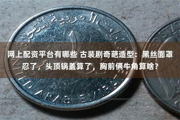 网上配资平台有哪些 古装剧奇葩造型：黑丝面罩忍了，头顶锅盖算了，胸前俩牛角算啥？