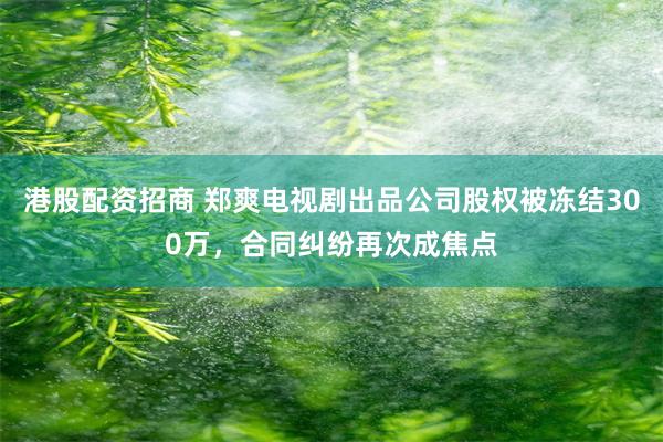 港股配资招商 郑爽电视剧出品公司股权被冻结300万，合同纠纷再次成焦点