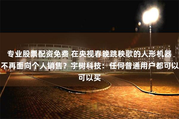 专业股票配资免费 在央视春晚跳秧歌的人形机器人不再面向个人销售？宇树科技：任何普通用户都可以买