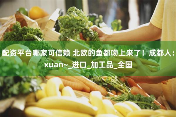配资平台哪家可信赖 北欧的鱼都吻上来了！成都人：xuan~_进口_加工品_全国