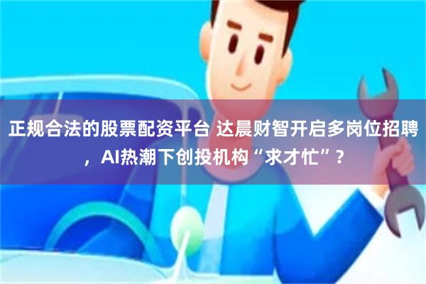 正规合法的股票配资平台 达晨财智开启多岗位招聘，AI热潮下创投机构“求才忙”？