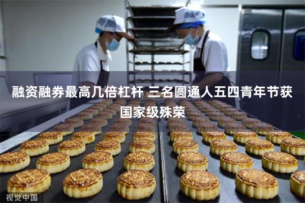 融资融券最高几倍杠杆 三名圆通人五四青年节获国家级殊荣