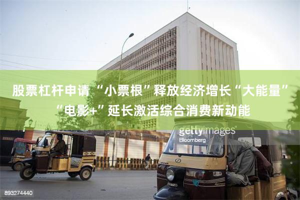股票杠杆申请 “小票根”释放经济增长“大能量” “电影+”延长激活综合消费新动能