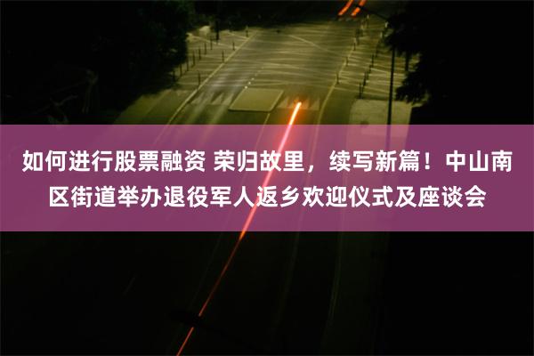 如何进行股票融资 荣归故里，续写新篇！中山南区街道举办退役军人返乡欢迎仪式及座谈会