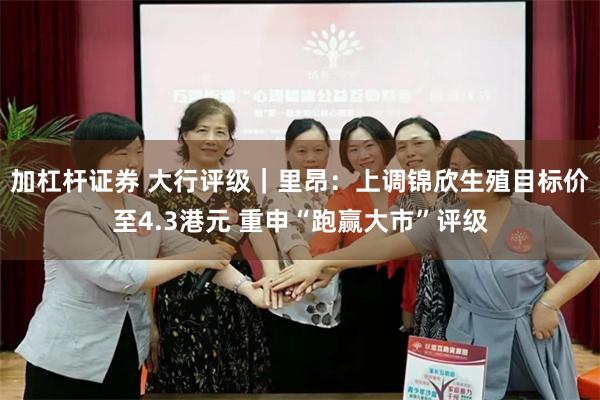 加杠杆证券 大行评级｜里昂：上调锦欣生殖目标价至4.3港元 重申“跑赢大市”评级