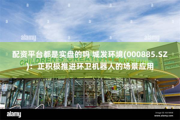 配资平台都是实盘的吗 城发环境(000885.SZ)：正积极推进环卫机器人的场景应用