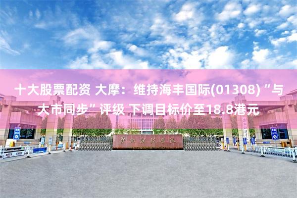 十大股票配资 大摩：维持海丰国际(01308)“与大市同步”评级 下调目标价至18.8港元