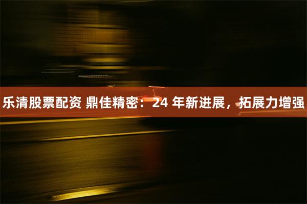 乐清股票配资 鼎佳精密：24 年新进展，拓展力增强