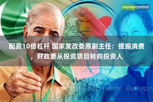 配资10倍杠杆 国家发改委原副主任：提振消费，财政要从投资项目转向投资人