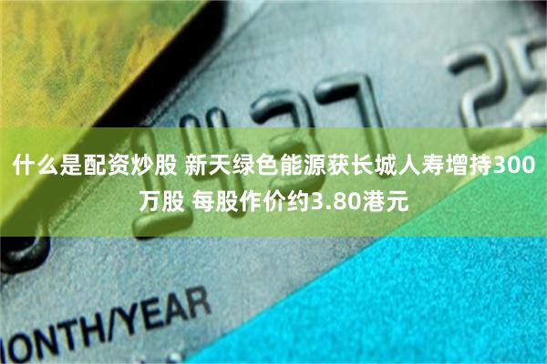 什么是配资炒股 新天绿色能源获长城人寿增持300万股 每股作价约3.80港元