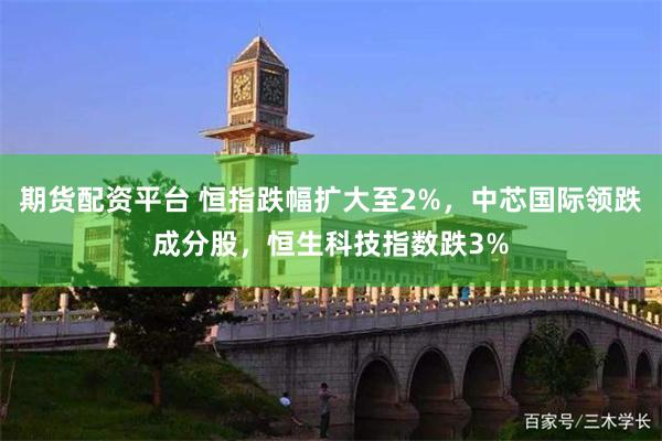 期货配资平台 恒指跌幅扩大至2%，中芯国际领跌成分股，恒生科技指数跌3%