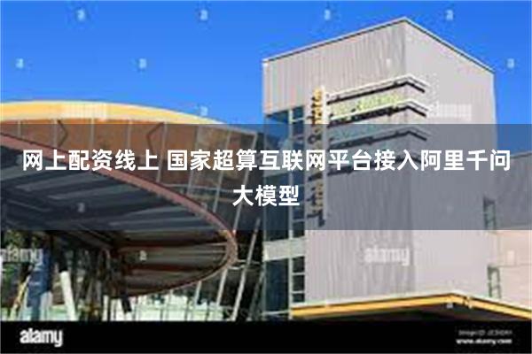 网上配资线上 国家超算互联网平台接入阿里千问大模型