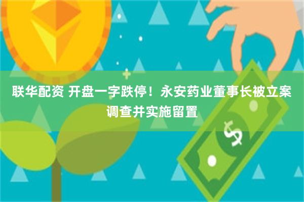 联华配资 开盘一字跌停！永安药业董事长被立案调查并实施留置