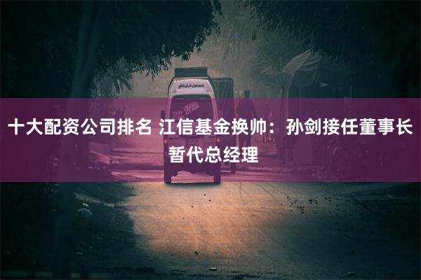 十大配资公司排名 江信基金换帅：孙剑接任董事长 暂代总经理