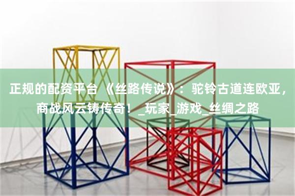 正规的配资平台 《丝路传说》：驼铃古道连欧亚，商战风云铸传奇！_玩家_游戏_丝绸之路