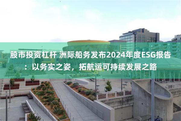 股市投资杠杆 洲际船务发布2024年度ESG报告：以务实之姿，拓航运可持续发展之路