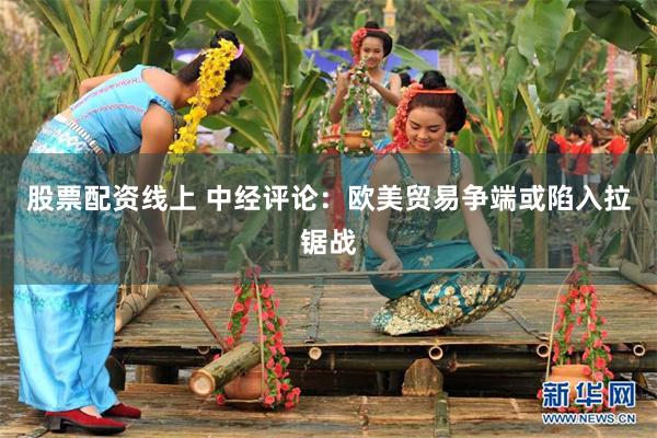 股票配资线上 中经评论：欧美贸易争端或陷入拉锯战