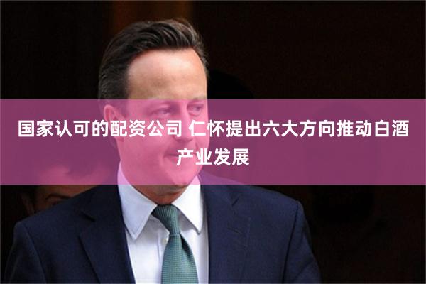 国家认可的配资公司 仁怀提出六大方向推动白酒产业发展