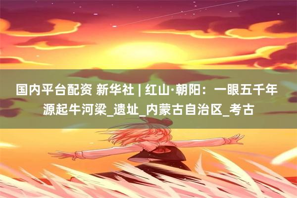 国内平台配资 新华社 | 红山·朝阳：一眼五千年 源起牛河梁_遗址_内蒙古自治区_考古
