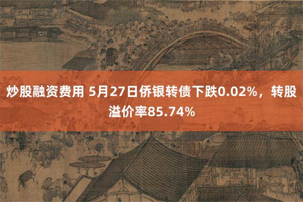 炒股融资费用 5月27日侨银转债下跌0.02%，转股溢价率85.74%
