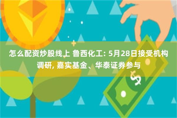 怎么配资炒股线上 鲁西化工: 5月28日接受机构调研, 嘉实基金、华泰证券参与