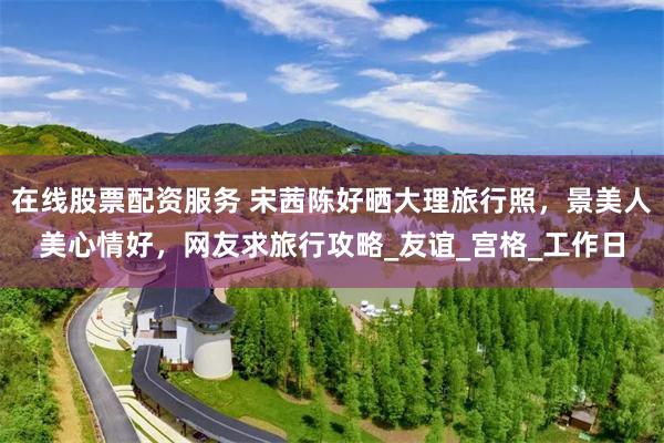 在线股票配资服务 宋茜陈好晒大理旅行照，景美人美心情好，网友求旅行攻略_友谊_宫格_工作日