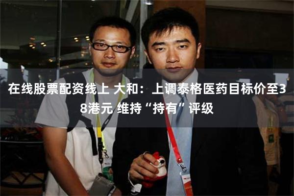 在线股票配资线上 大和：上调泰格医药目标价至38港元 维持“持有”评级