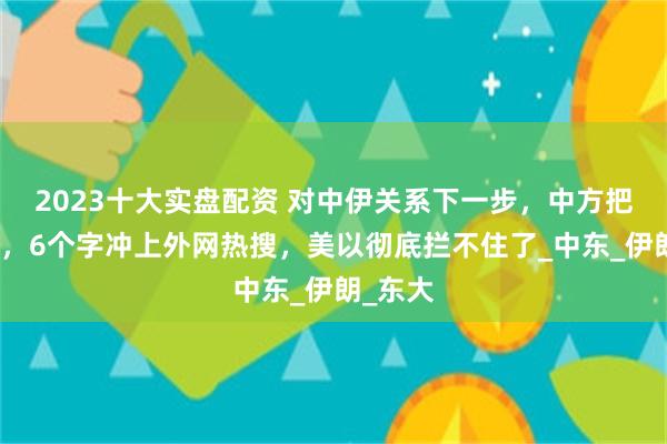 2023十大实盘配资 对中伊关系下一步，中方把话说透，6个字冲上外网热搜，美以彻底拦不住了_中东_伊朗_东大