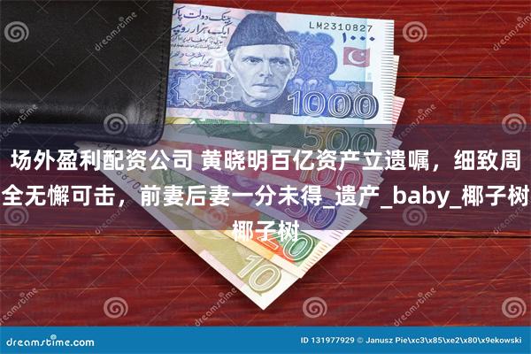 场外盈利配资公司 黄晓明百亿资产立遗嘱，细致周全无懈可击，前妻后妻一分未得_遗产_baby_椰子树