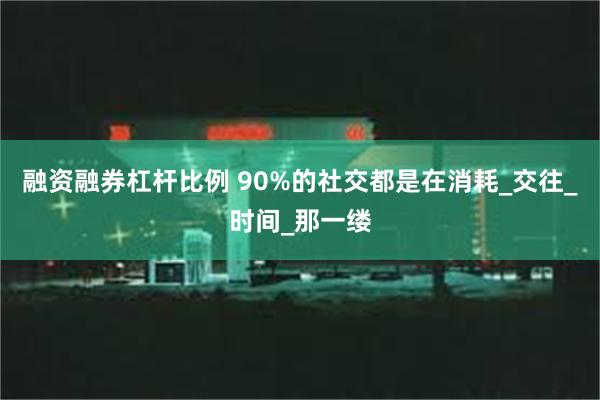 融资融券杠杆比例 90%的社交都是在消耗_交往_时间_那一缕