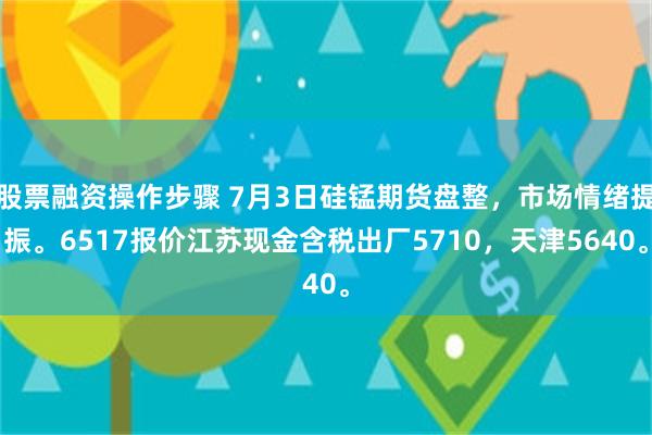 股票融资操作步骤 7月3日硅锰期货盘整，市场情绪提振。6517报价江苏现金含税出厂5710，天津5640。