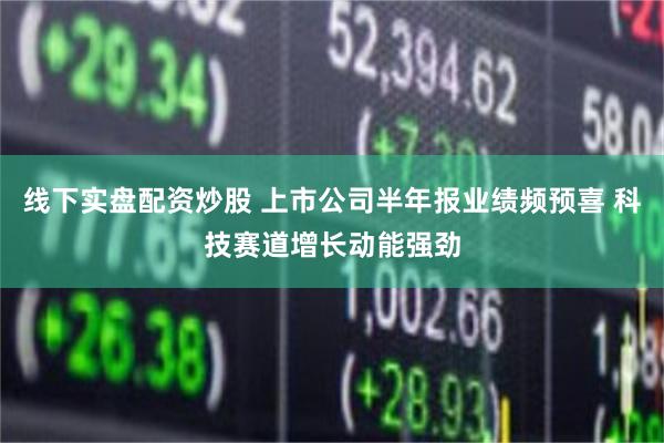 线下实盘配资炒股 上市公司半年报业绩频预喜 科技赛道增长动能强劲