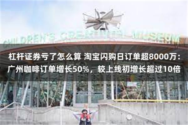 杠杆证券亏了怎么算 淘宝闪购日订单超8000万：广州咖啡订单增长50%，较上线初增长超过10倍