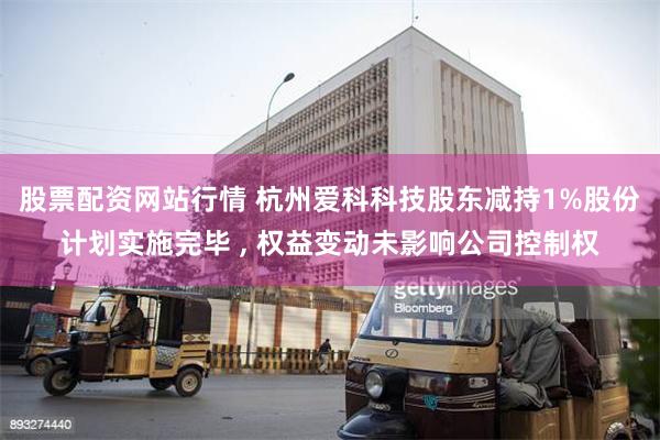 股票配资网站行情 杭州爱科科技股东减持1%股份计划实施完毕 , 权益变动未影响公司控制权