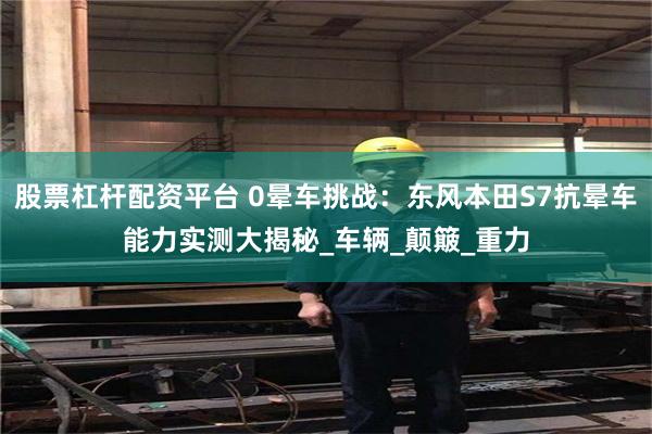 股票杠杆配资平台 0晕车挑战：东风本田S7抗晕车能力实测大揭秘_车辆_颠簸_重力