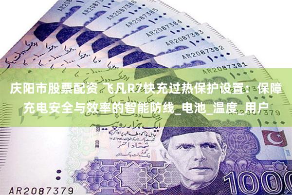 庆阳市股票配资 飞凡R7快充过热保护设置：保障充电安全与效率的智能防线_电池_温度_用户