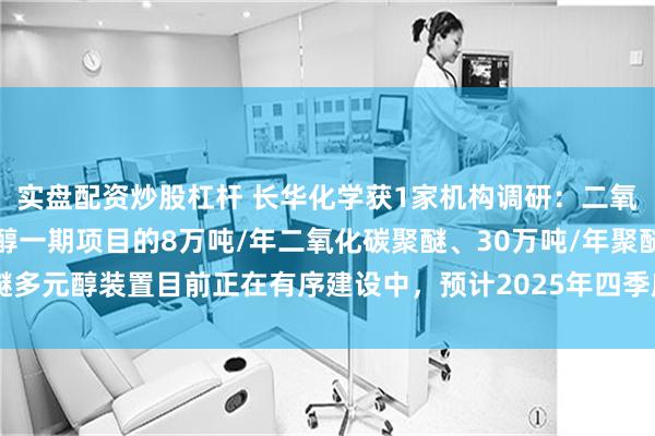 实盘配资炒股杠杆 长华化学获1家机构调研：二氧化碳聚醚及高性能多元醇一期项目的8万吨/年二氧化碳聚醚、30万吨/年聚醚多元醇装置目前正在有序建设中，预计2025年四季度建成投产（附调研问答）