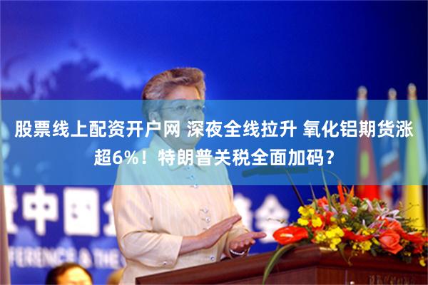 股票线上配资开户网 深夜全线拉升 氧化铝期货涨超6%！特朗普关税全面加码？