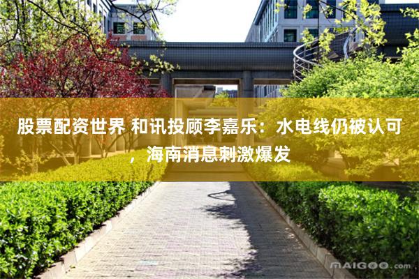 股票配资世界 和讯投顾李嘉乐：水电线仍被认可，海南消息刺激爆发
