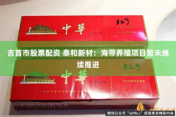 吉首市股票配资 泰和新材：海带养殖项目暂未继续推进