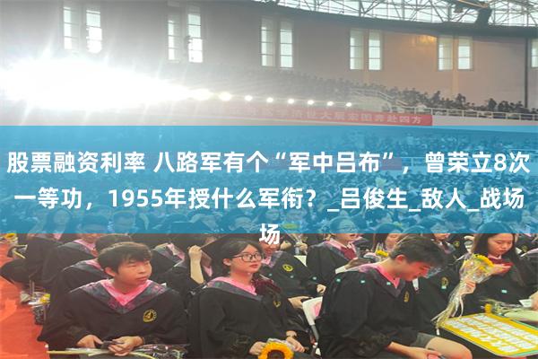 股票融资利率 八路军有个“军中吕布”，曾荣立8次一等功，1955年授什么军衔？_吕俊生_敌人_战场