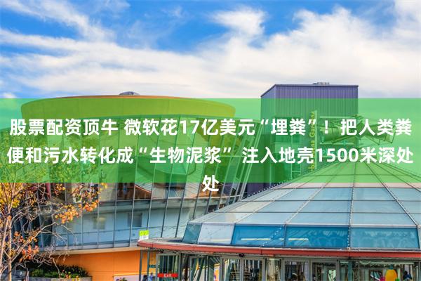 股票配资顶牛 微软花17亿美元“埋粪”！把人类粪便和污水转化成“生物泥浆” 注入地壳1500米深处