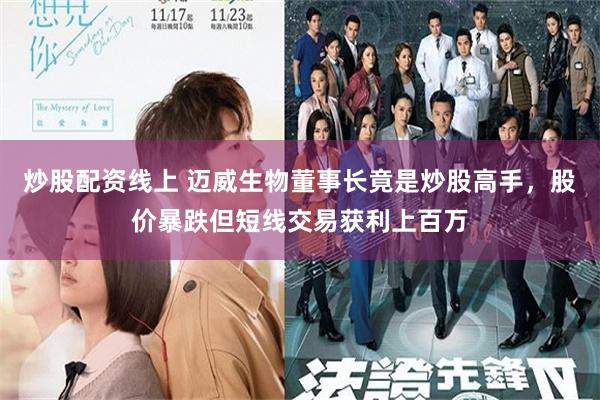 炒股配资线上 迈威生物董事长竟是炒股高手，股价暴跌但短线交易获利上百万