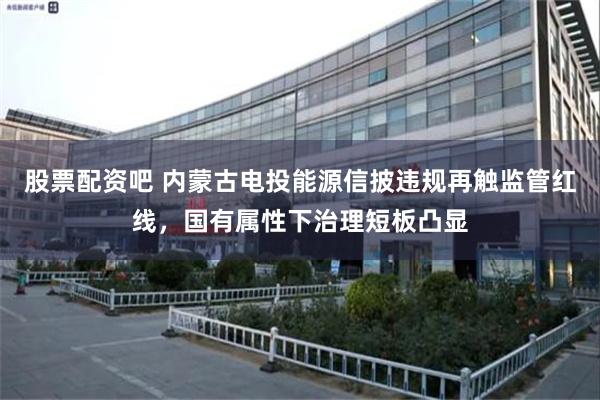 股票配资吧 内蒙古电投能源信披违规再触监管红线，国有属性下治理短板凸显