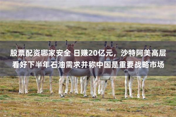 股票配资哪家安全 日赚20亿元，沙特阿美高层看好下半年石油需求并称中国是重要战略市场