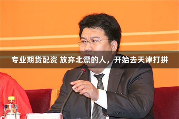 专业期货配资 放弃北漂的人，开始去天津打拼