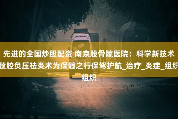 先进的全国炒股配资 南京股骨髋医院：科学新技术髓腔负压祛炎术为保髋之行保驾护航_治疗_炎症_组织